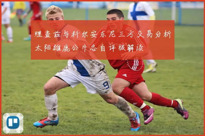 理查兹与科尔安东尼三方交易分析太阳雄鹿公牛各自评级解读