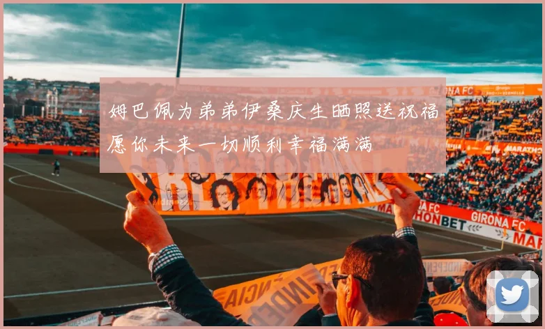 姆巴佩为弟弟伊桑庆生晒照送祝福愿你未来一切顺利幸福满满