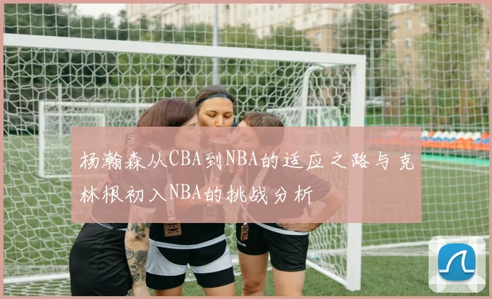 杨瀚森从CBA到NBA的适应之路与克林根初入NBA的挑战分析