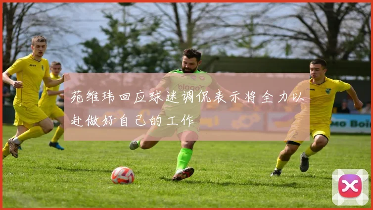 苑维玮回应球迷调侃表示将全力以赴做好自己的工作