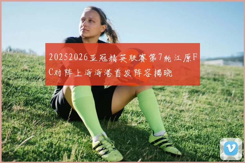 20252026亚冠精英联赛第7轮江原FC对阵上海海港首发阵容揭晓