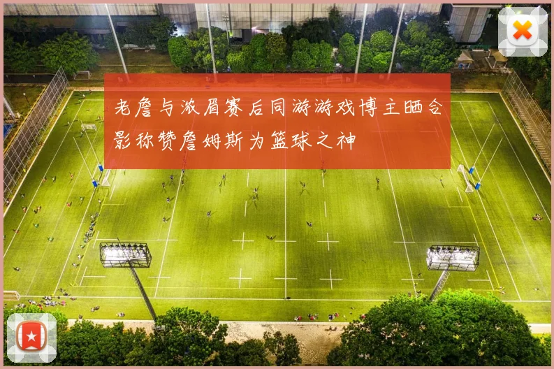 老詹与浓眉赛后同游游戏博主晒合影称赞詹姆斯为篮球之神