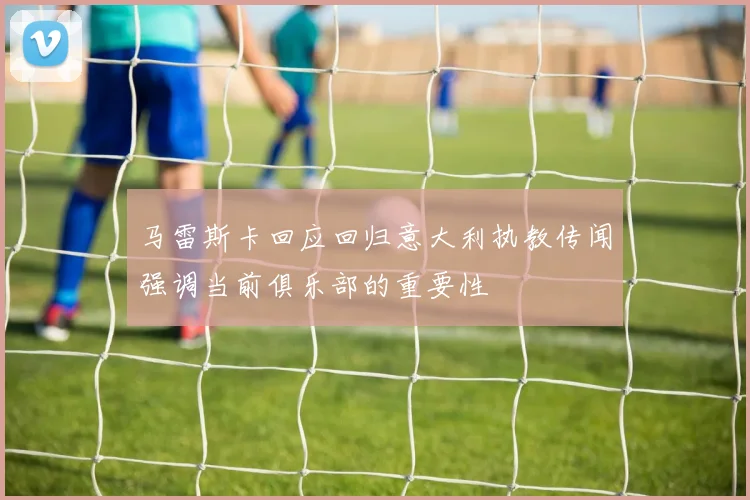 马雷斯卡回应回归意大利执教传闻强调当前俱乐部的重要性