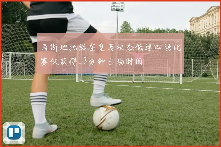 马斯坦托诺在皇马状态低迷四场比赛仅获得13分钟出场时间
