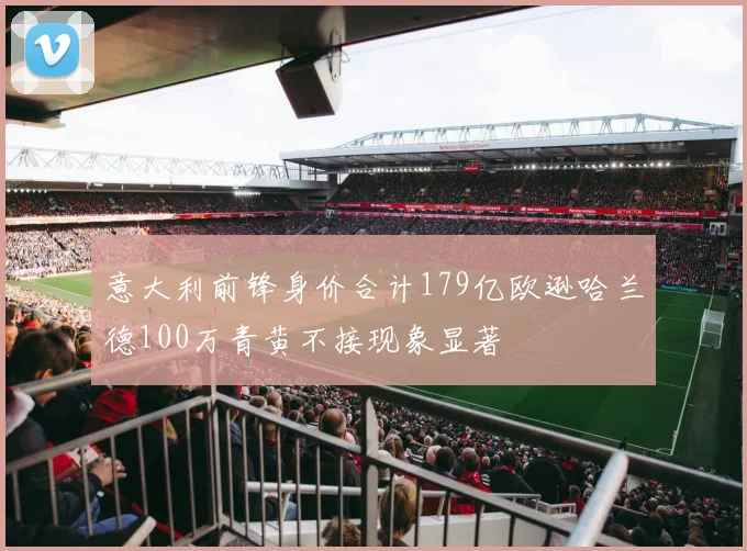 意大利前锋身价合计179亿欧逊哈兰德100万青黄不接现象显著