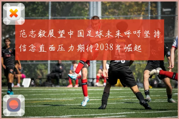 范志毅展望中国足球未来呼吁坚持信念直面压力期待2038年崛起
