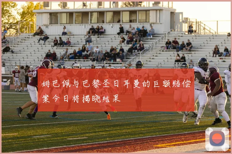 姆巴佩与巴黎圣日耳曼的巨额赔偿案今日将揭晓结果