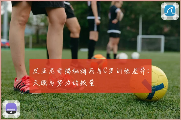 皮亚尼奇揭秘梅西与C罗训练差异：天赋与努力的较量