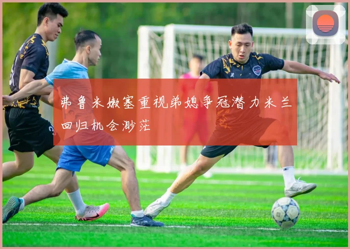 弗鲁米嫩塞重视弟媳争冠潜力米兰回归机会渺茫
