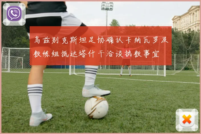乌兹别克斯坦足协确认卡纳瓦罗及教练组抵达塔什干洽谈执教事宜
