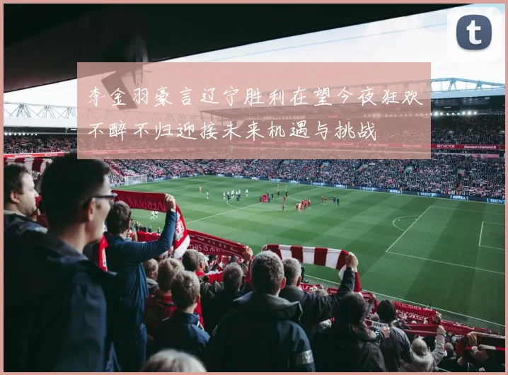 李金羽豪言辽宁胜利在望今夜狂欢不醉不归迎接未来机遇与挑战