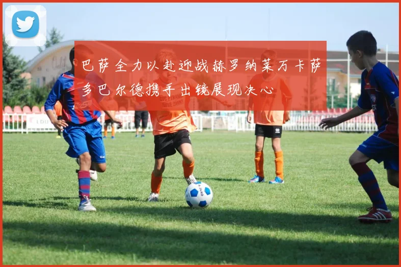 巴萨全力以赴迎战赫罗纳莱万卡萨多巴尔德携手出镜展现决心