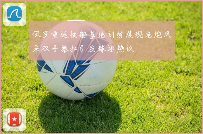 保罗重返快船基地训练展现老炮风采双手暴扣引发球迷热议