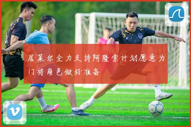 居莱尔全力支持阿隆索计划愿意为门将角色做好准备