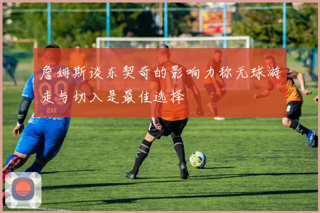 詹姆斯谈东契奇的影响力称无球游走与切入是最佳选择