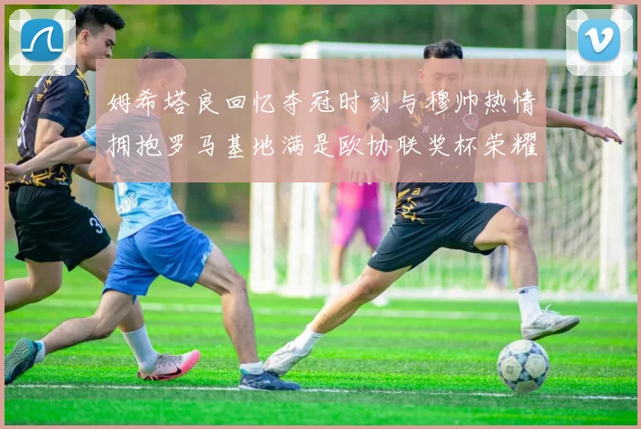 姆希塔良回忆夺冠时刻与穆帅热情拥抱罗马基地满是欧协联奖杯荣耀