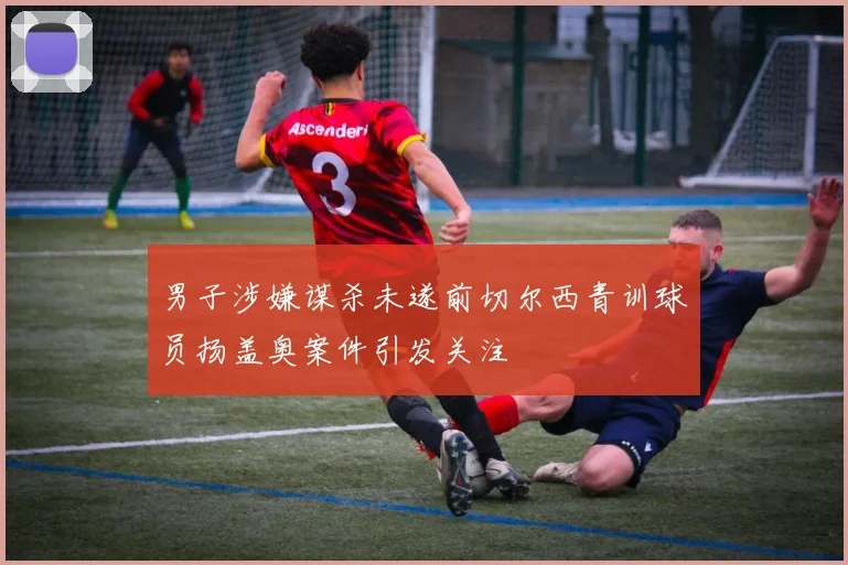 男子涉嫌谋杀未遂前切尔西青训球员扬盖奥案件引发关注