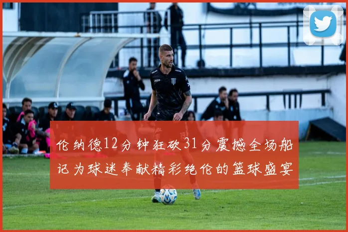 伦纳德12分钟狂砍31分震撼全场船记为球迷奉献精彩绝伦的篮球盛宴