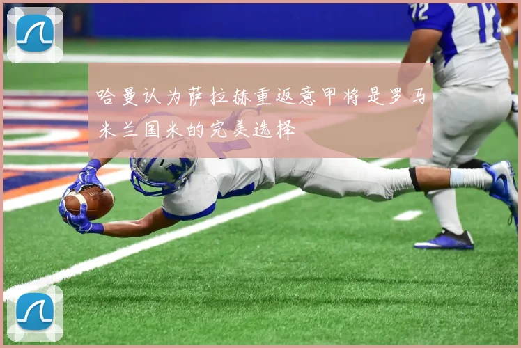 哈曼认为萨拉赫重返意甲将是罗马米兰国米的完美选择