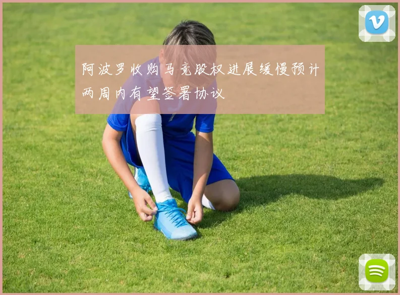 阿波罗收购马竞股权进展缓慢预计两周内有望签署协议