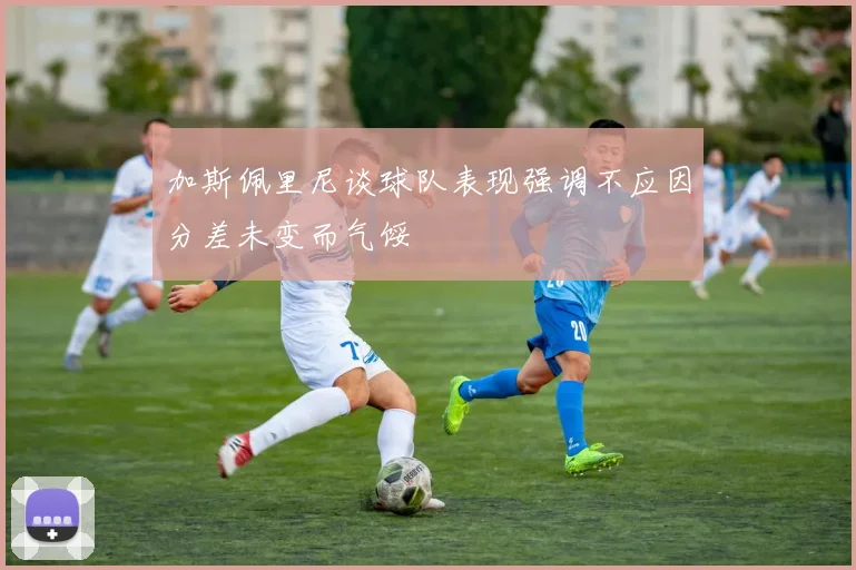 加斯佩里尼谈球队表现强调不应因分差未变而气馁