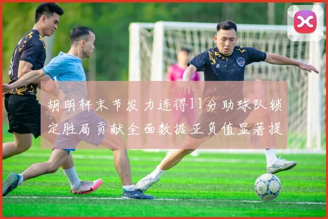 胡明轩末节发力连得11分助球队锁定胜局贡献全面数据正负值显著提升