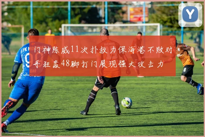 门神陈威11次扑救力保海港不败对手狂轰48脚打门展现强大攻击力