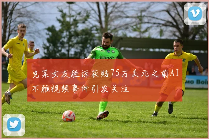 克莱女友胜诉获赔75万美元之前AI不雅视频事件引发关注