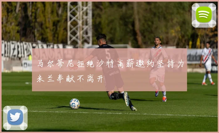 马尔蒂尼拒绝沙特高薪邀约坚持为米兰奉献不离开