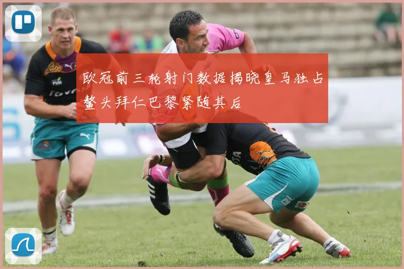 欧冠前三轮射门数据揭晓皇马独占鳌头拜仁巴黎紧随其后